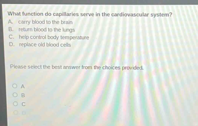 what function do capillaries serve in the cardiovascular system? a. carry blood to the brain b. return blood to the lungs c. help control body temperature d. replace old blood cells please select the best answer from the choices provided.