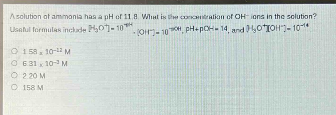 a solution of ammonia has a ph of 11.8. what is the concentration of oh⁻ ions in the solution? useful formulas include h₃o⁺=10⁻ᵖᴴ, oh⁻=10⁻ᵖᴼᴴ, ph + poh = 14, and h₃o⁺oh⁻=10⁻¹⁴. o 1.58×10⁻¹² m o 6.31×10⁻³ m o 2.20 m o 158 m