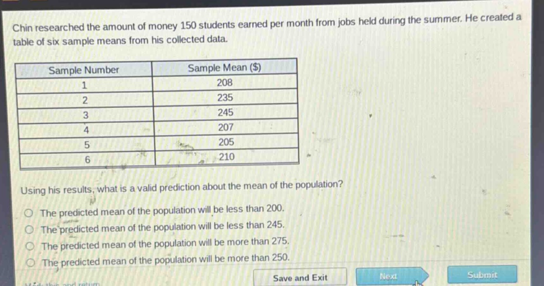 chin researched the amount of money 150 students earned per month from jobs held during the summer. he created a table of six sample means from his collected data.\n| sample number | sample mean ($) |\n| ---- | ---- |\n| 1 | 208 |\n| 2 | 235 |\n| 3 | 245 |\n| 4 | 207 |\n| 5 | 205 |\n| 6 | 210 |\nusing his results, what is a valid prediction about the mean of the population?\nthe predicted mean of the population will be less than 200.\nthe predicted mean of the population will be less than 245.\nthe predicted mean of the population will be more than 275.\nthe predicted mean of the population will be more than 250.