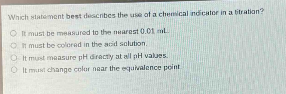 which statement best describes the use of a chemical indicator in a titration?\no it must be measured to the nearest 0.01 ml.\no it must be colored in the acid solution.\no it must measure ph directly at all ph values.\no it must change color near the equivalence point.