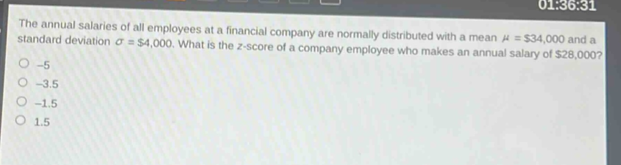 the annual salaries of all employees at a financial company are normally distributed with a mean $mu = $34,000 and a standard deviation $sigma = $4,000. what is the z - score of a company employee who makes an annual salary of $28,000?\n-5\n-3.5\n-1.5\n1.5