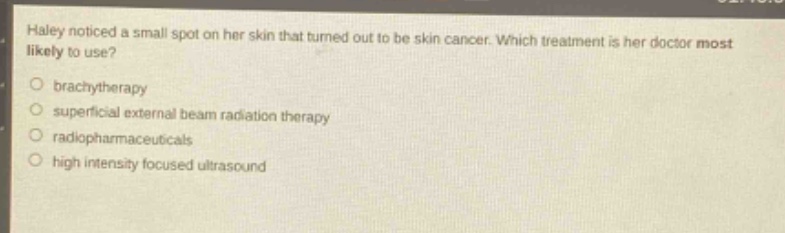 haley noticed a small spot on her skin that turned out to be skin cancer. which treatment is her doctor most likely to use?\n○ brachytherapy\n○ superficial external beam radiation therapy\n○ radiopharmaceuticals\n○ high intensity focused ultrasound