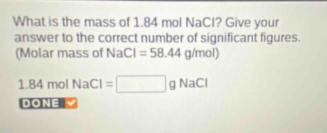 what is the mass of 1.84 mol nacl? give your answer to the correct number of significant figures. (molar mass of nacl = 58.44 g/mol)\n1.84 mol nacl = g nacl\ndone