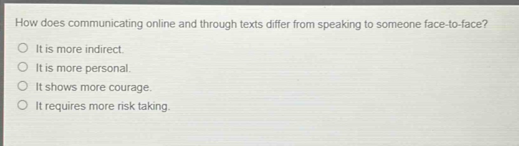 how does communicating online and through texts differ from speaking to someone face - to - face?\nit is more indirect.\nit is more personal.\nit shows more courage.\nit requires more risk taking.