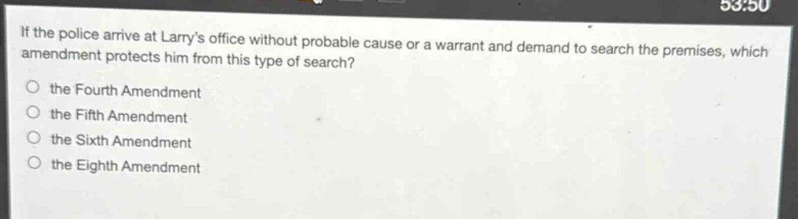 if the police arrive at larrys office without probable cause or a warrant and demand to search the premises, which amendment protects him from this type of search?\n○ the fourth amendment\n○ the fifth amendment\n○ the sixth amendment\n○ the eighth amendment