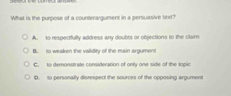 select the correct answer.\nwhat is the purpose of a counter - argument in a persuasive text?\na. to respectfully address any doubts or objections to the claim\nb. to weaken the validity of the main argument\nc. to demonstrate consideration of only one side of the topic\nd. to personally disrespect the sources of the opposing argument