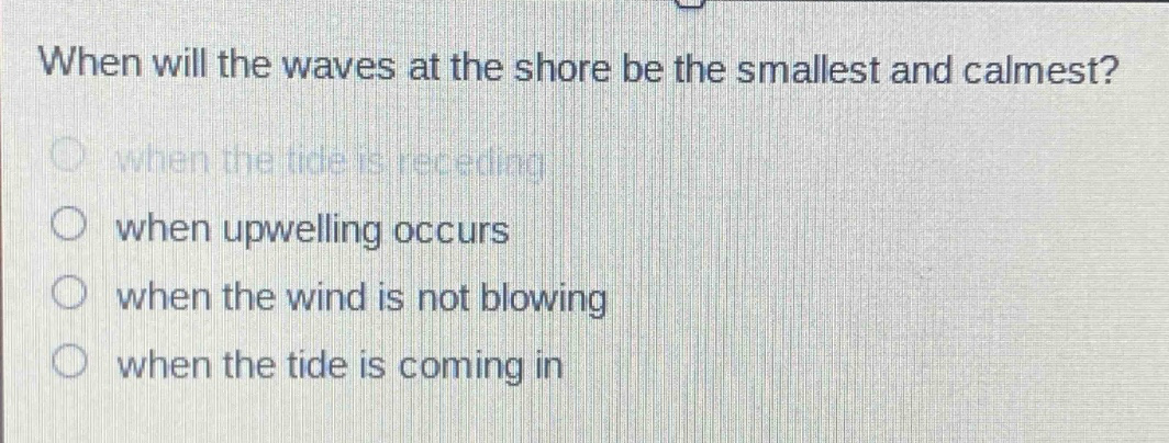 when will the waves at the shore be the smallest and calmest?\nwhen the tide is receding\nwhen upwelling occurs\nwhen the wind is not blowing\nwhen the tide is coming in