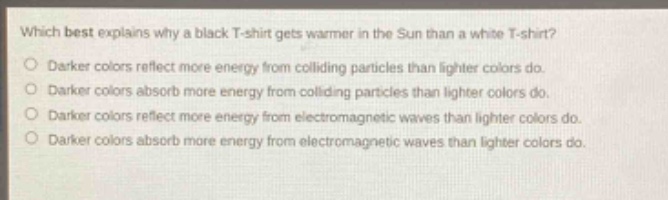 which best explains why a black t - shirt gets warmer in the sun than a white t - shirt?\ndarker colors reflect more energy from colliding particles than lighter colors do.\ndarker colors absorb more energy from colliding particles than lighter colors do.\ndarker colors reflect more energy from electromagnetic waves than lighter colors do.\ndarker colors absorb more energy from electromagnetic waves than lighter colors do.