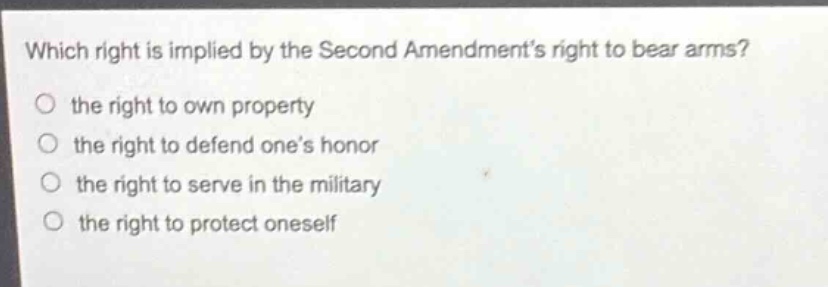 which right is implied by the second amendments right to bear arms?\n the right to own property\n the right to defend ones honor\n the right to serve in the military\n the right to protect oneself