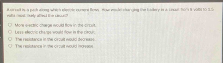 a circuit is a path along which electric current flows. how would changing the battery in a circuit from 9 volts to 1.5 volts most likely affect the circuit?\nmore electric charge would flow in the circuit.\nless electric charge would flow in the circuit.\nthe resistance in the circuit would decrease.\nthe resistance in the circuit would increase.