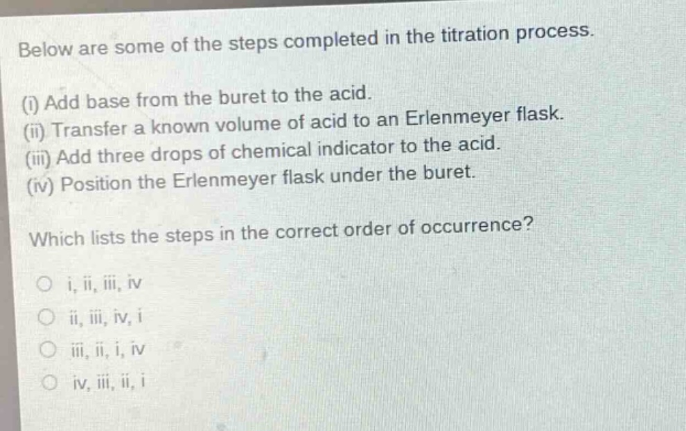 below are some of the steps completed in the titration process.\n(i) add base from the buret to the acid.\n(ii) transfer a known volume of acid to an erlenmeyer flask.\n(iii) add three drops of chemical indicator to the acid.\n(iv) position the erlenmeyer flask under the buret.\nwhich lists the steps in the correct order of occurrence?\no i, ii, iii, iv\no ii, iii, iv, i\no iii, ii, i, iv\no iv, iii, ii, i