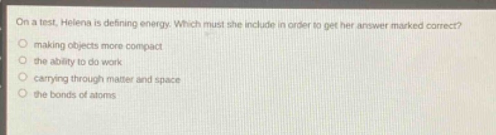 on a test, helena is defining energy. which must she include in order to get her answer marked correct?\nmaking objects more compact\nthe ability to do work\ncarrying through matter and space\nthe bonds of atoms
