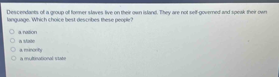 descendants of a group of former slaves live on their own island. they are not self - governed and speak their own language. which choice best describes these people?\n a nation\n a state\n a minority\n a multinational state