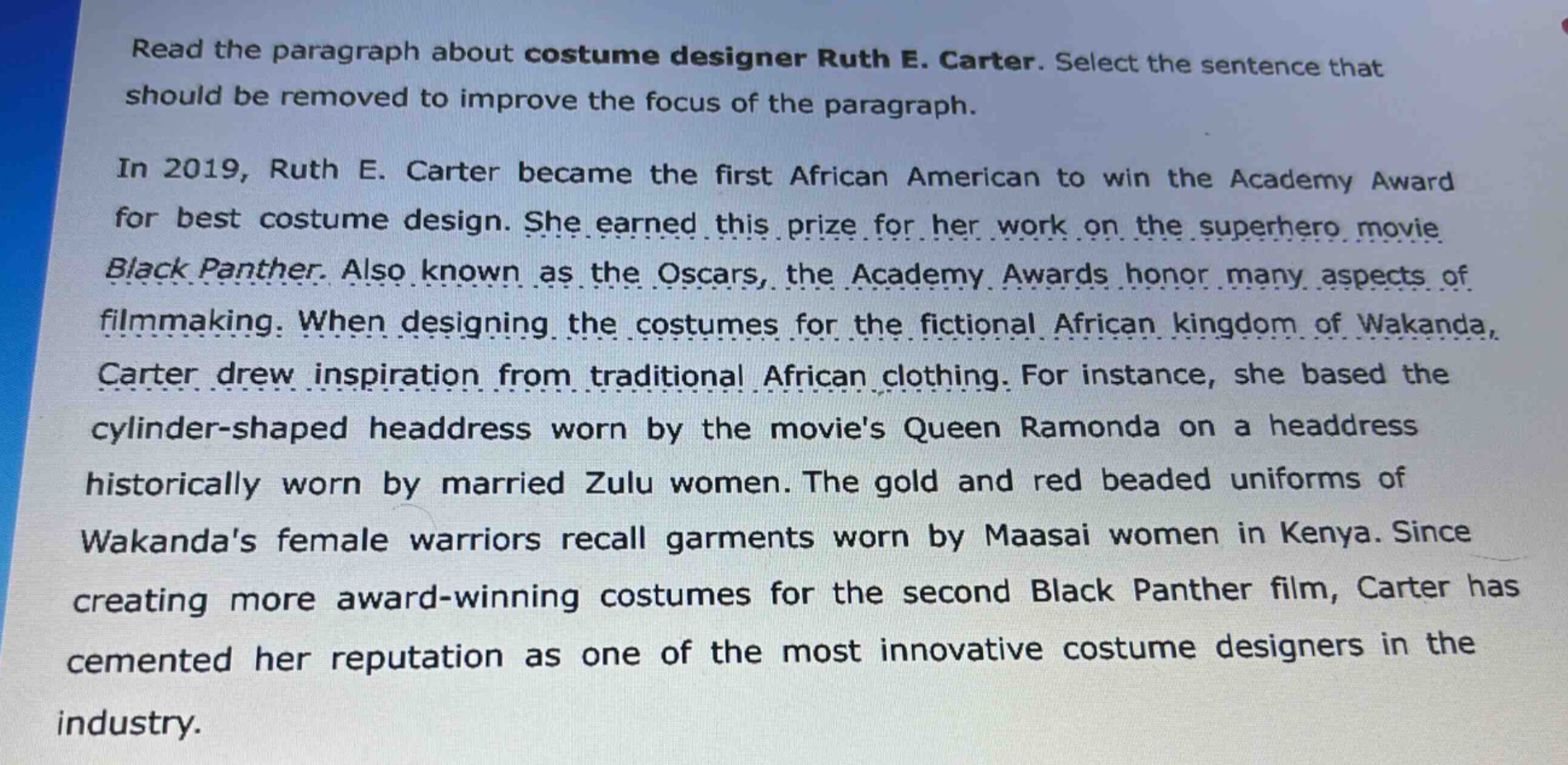 read the paragraph about costume designer ruth e. carter. select the sentence that should be removed to improve the focus of the paragraph.\n\nin 2019, ruth e. carter became the first african american to win the academy award for best costume design. she earned this prize for her work on the superhero movie black panther. also known as the oscars, the academy awards honor many aspects of filmmaking. when designing the costumes for the fictional african kingdom of wakanda, carter drew inspiration from traditional african clothing. for instance, she based the cylinder - shaped headdress worn by the movies queen ramonda on a headdress historically worn by married zulu women. the gold and red beaded uniforms of wakandas female warriors recall garments worn by maasai women in kenya. since creating more award - winning costumes for the second black panther film, carter has cemented her reputation as one of the most innovative costume designers in the industry.