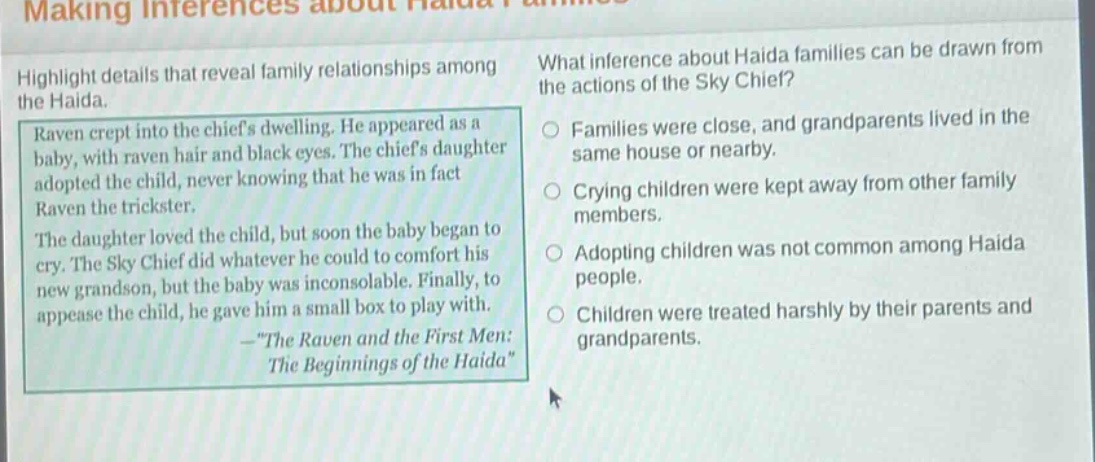 making inferences about haida families\nhighlight details that reveal family relationships among the haida.\nraven crept into the chiefs dwelling. he appeared as a baby, with raven hair and black eyes. the chiefs daughter adopted the child, never knowing that he was in fact raven the trickster.\nthe daughter loved the child, but soon the baby began to cry. the sky chief did whatever he could to comfort his new grandson, but the baby was inconsolable. finally, to appease the child, he gave him a small box to play with.\n—\the raven and the first men: the beginnings of the haida\\nwhat inference about haida families can be drawn from the actions of the sky chief?\nfamilies were close, and grandparents lived in the same house or nearby.\ncrying children were kept away from other family members.\nadopting children was not common among haida people.\nchildren were treated harshly by their parents and grandparents.