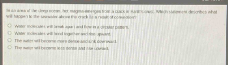 in an area of the deep ocean, hot magma emerges from a crack in earths crust. which statement describes what will happen to the seawater above the crack as a result of convection?\nwater molecules will break apart and flow in a circular pattern.\nwater molecules will bond together and rise upward.\nthe water will become more dense and sink downward.\nthe water will become less dense and rise upward.