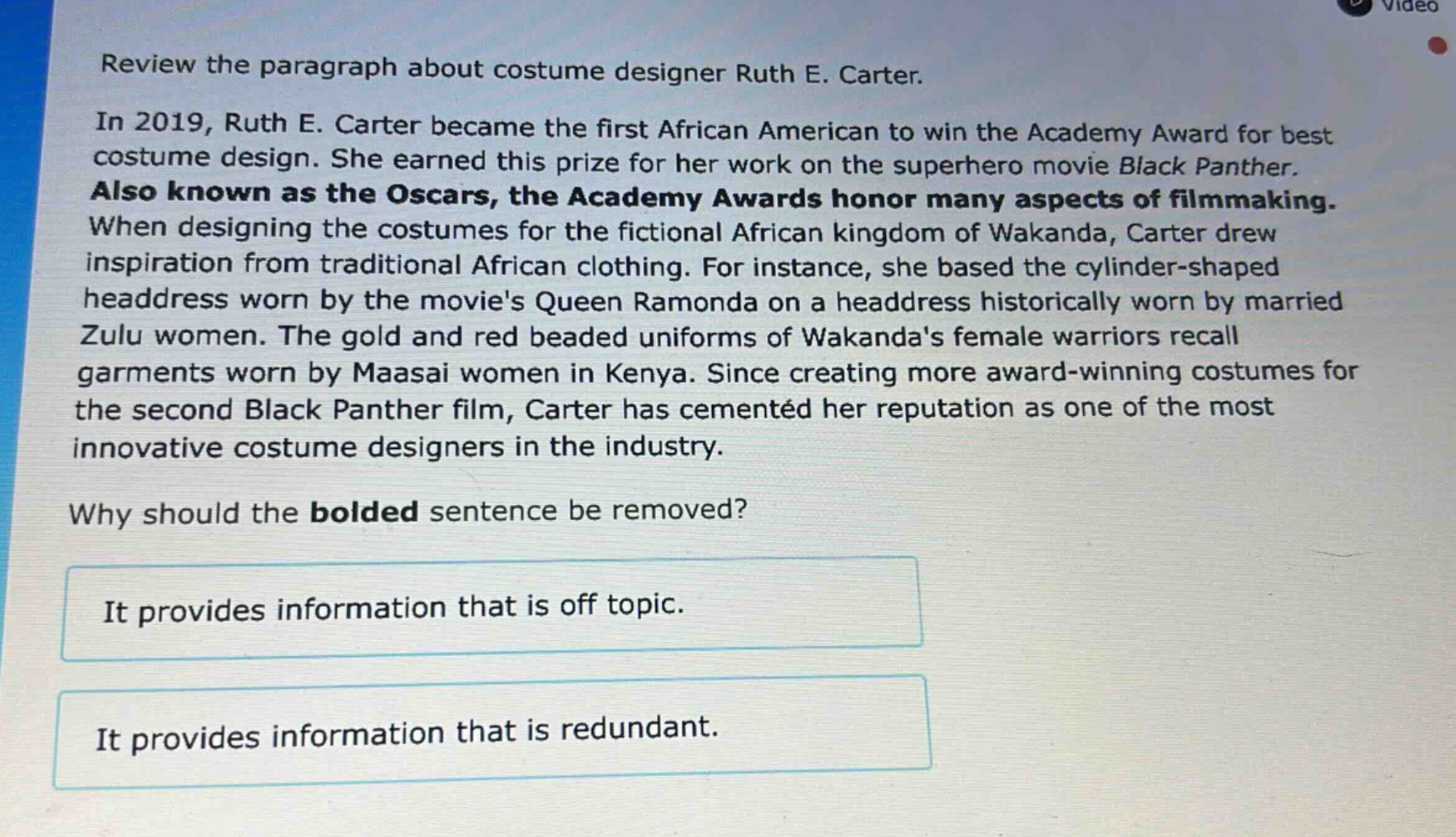 review the paragraph about costume designer ruth e. carter.\nin 2019, ruth e. carter became the first african american to win the academy award for best costume design. she earned this prize for her work on the superhero movie black panther. also known as the oscars, the academy awards honor many aspects of filmmaking. when designing the costumes for the fictional african kingdom of wakanda, carter drew inspiration from traditional african clothing. for instance, she based the cylinder - shaped headdress worn by the movies queen ramonda on a headdress historically worn by married zulu women. the gold and red beaded uniforms of wakandas female warriors recall garments worn by maasai women in kenya. since creating more award - winning costumes for the second black panther film, carter has cemented her reputation as one of the most innovative costume designers in the industry.\nwhy should the bolded sentence be removed?\nit provides information that is off topic.\nit provides information that is redundant.