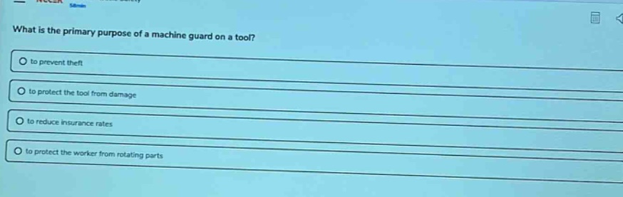what is the primary purpose of a machine guard on a tool?\n○ to prevent theft\n○ to protect the tool from damage\n○ to reduce insurance rates\n○ to protect the worker from rotating parts