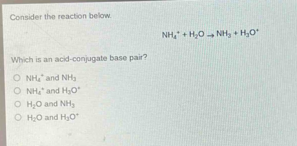 consider the reaction below.\nnh₄⁺ + h₂o → nh₃ + h₃o⁺\nwhich is an acid - conjugate base pair?\no nh₄⁺ and nh₃\no nh₄⁺ and h₃o⁺\no h₂o and nh₃\no h₂o and h₃o⁺