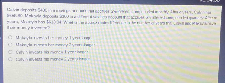 calvin deposits $400 in a savings account that accrues 5% interest compounded monthly. after c years, calvin has $658.80. makayla deposits $300 in a different savings account that accrues 6% interest compounded quarterly. after m years, makayla has $613.04. what is the approximate difference in the number of years that calvin and makayla have their money invested?\nmakayla invests her money 1 year longer.\nmakayla invests her money 2 years longer.\ncalvin invests his money 1 year longer.\ncalvin invests his money 2 years longer.