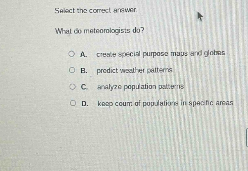 select the correct answer.\nwhat do meteorologists do?\na. create special purpose maps and globes\nb. predict weather patterns\nc. analyze population patterns\nd. keep count of populations in specific areas
