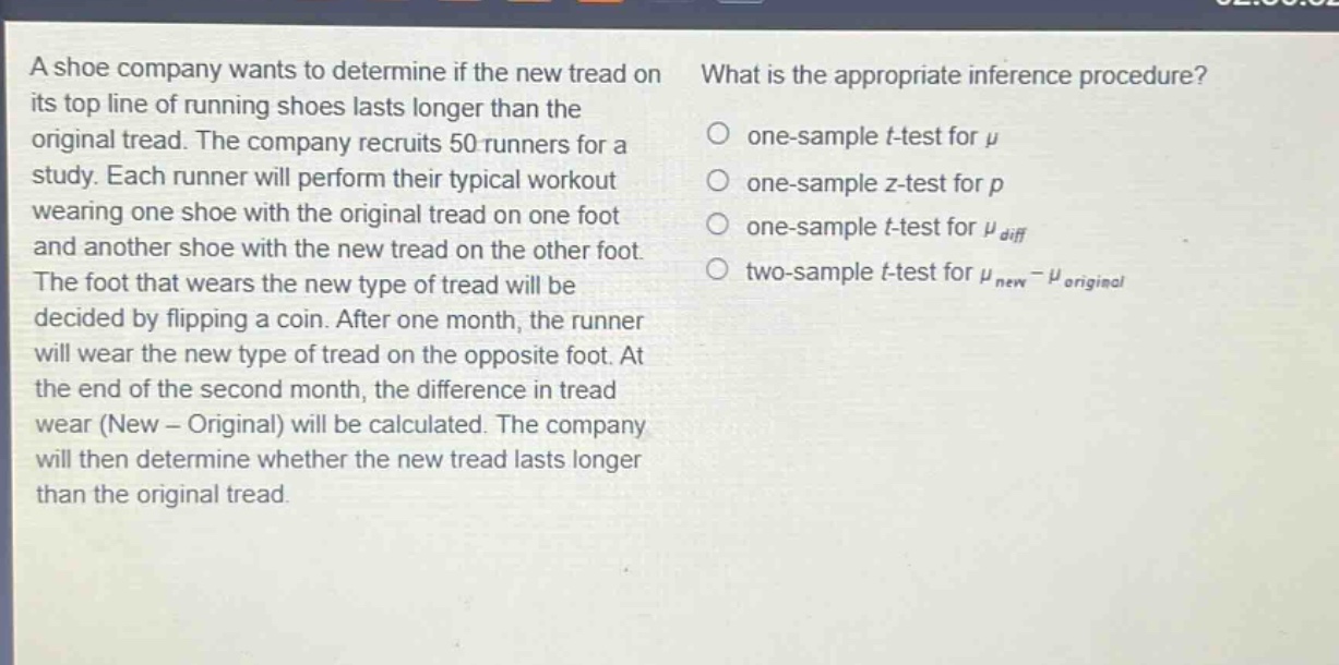 a shoe company wants to determine if the new tread on its top line of running shoes lasts longer than the original tread. the company recruits 50 runners for a study. each runner will perform their typical workout wearing one shoe with the original tread on one foot and another shoe with the new tread on the other foot. the foot that wears the new type of tread will be decided by flipping a coin. after one month, the runner will wear the new type of tread on the opposite foot. at the end of the second month, the difference in tread wear (new - original) will be calculated. the company will then determine whether the new tread lasts longer than the original tread. what is the appropriate inference procedure? one - sample t - test for $mu$ one - sample z - test for $p$ one - sample t - test for $mu_{diff}$ two - sample t - test for $mu_{new}-mu_{original}$