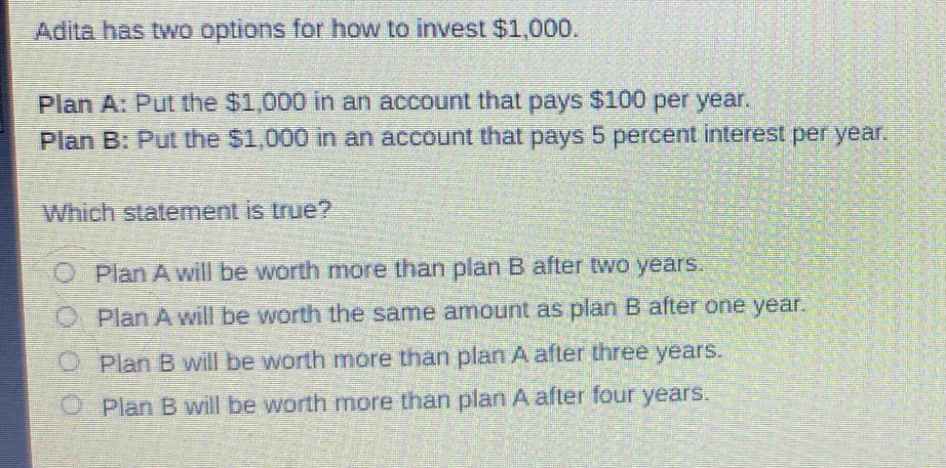 adita has two options for how to invest $1,000.\nplan a: put the $1,000 in an account that pays $100 per year.\nplan b: put the $1,000 in an account that pays 5 percent interest per year.\nwhich statement is true?\n○ plan a will be worth more than plan b after two years.\n○ plan a will be worth the same amount as plan b after one year.\n○ plan b will be worth more than plan a after three years.\n○ plan b will be worth more than plan a after four years.