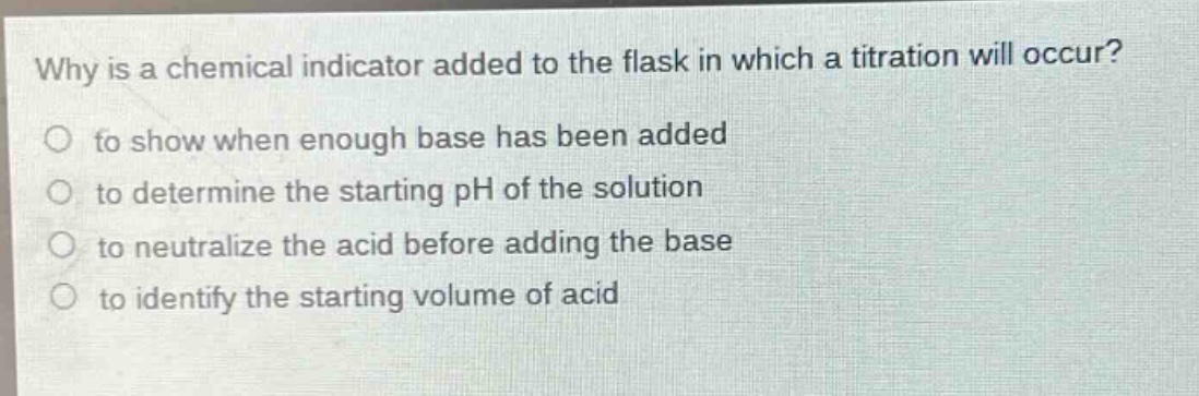 why is a chemical indicator added to the flask in which a titration will occur?\no to show when enough base has been added\no to determine the starting ph of the solution\no to neutralize the acid before adding the base\no to identify the starting volume of acid
