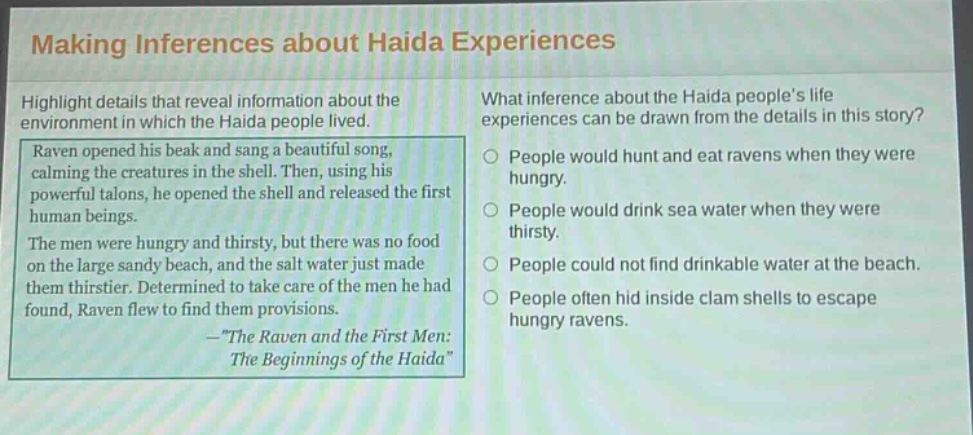 making inferences about haida experiences\nhighlight details that reveal information about the environment in which the haida people lived.\nraven opened his beak and sang a beautiful song, calming the creatures in the shell. then, using his powerful talons, he opened the shell and released the first human beings.\nthe men were hungry and thirsty, but there was no food on the large sandy beach, and the salt water just made them thirstier. determined to take care of the men he had found, raven flew to find them provisions.\n—\the raven and the first men: the beginnings of the haida\\nwhat inference about the haida peoples life experiences can be drawn from the details in this story?\npeople would hunt and eat ravens when they were hungry.\npeople would drink sea water when they were thirsty.\npeople could not find drinkable water at the beach.\npeople often hid inside clam shells to escape hungry ravens.