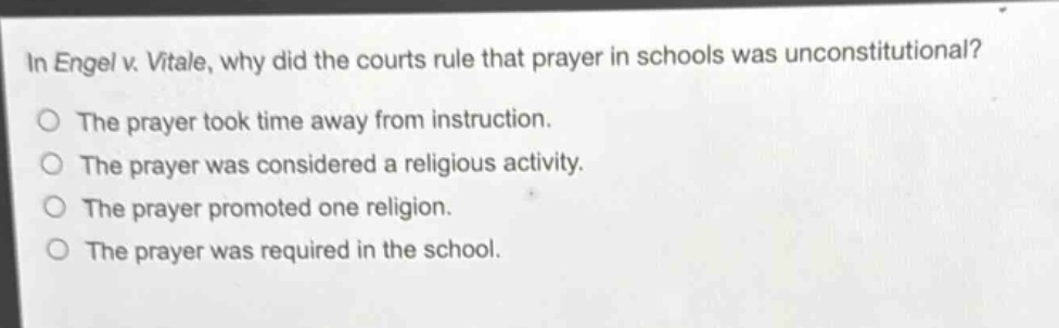 in engel v. vitale, why did the courts rule that prayer in schools was unconstitutional?\nthe prayer took time away from instruction.\nthe prayer was considered a religious activity.\nthe prayer promoted one religion.\nthe prayer was required in the school.