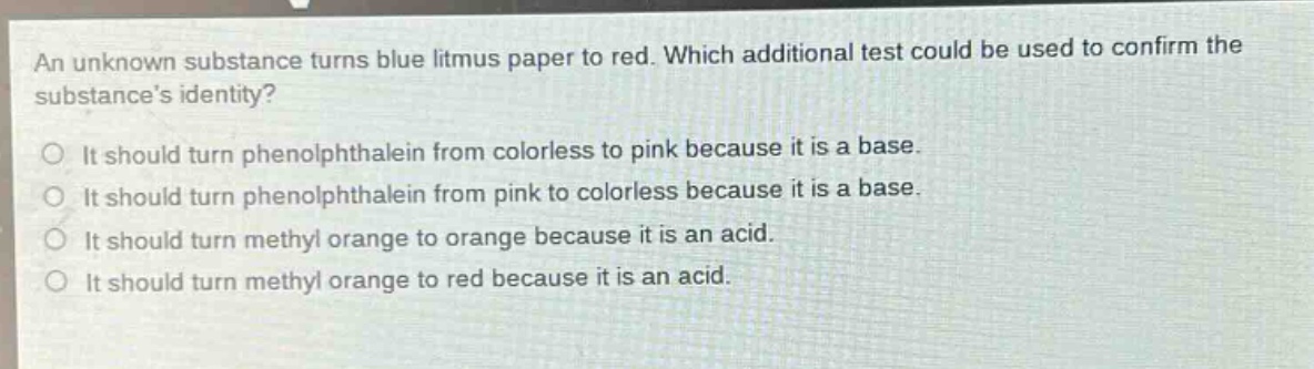 an unknown substance turns blue litmus paper to red. which additional test could be used to confirm the substances identity?\no it should turn phenolphthalein from colorless to pink because it is a base.\no it should turn phenolphthalein from pink to colorless because it is a base.\no it should turn methyl orange to orange because it is an acid.\no it should turn methyl orange to red because it is an acid.
