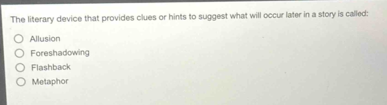 the literary device that provides clues or hints to suggest what will occur later in a story is called:\nallusion\nforeshadowing\nflashback\nmetaphor
