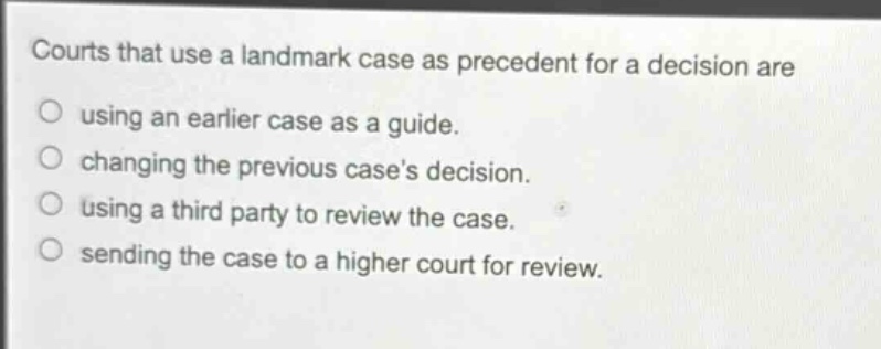 courts that use a landmark case as precedent for a decision are\nusing an earlier case as a guide.\nchanging the previous cases decision.\nusing a third party to review the case.\nsending the case to a higher court for review.