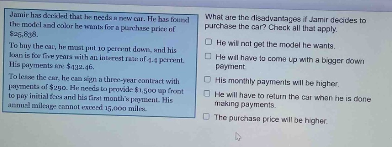 jamir has decided that he needs a new car. he has found the model and color he wants for a purchase price of $25,838. to buy the car, he must put 10 percent down, and his loan is for five years with an interest rate of 4.4 percent. his payments are $432.46. to lease the car, he can sign a three - year contract with payments of $290. he needs to provide $1,500 up front to pay initial fees and his first months payment. his annual mileage cannot exceed 15,000 miles. what are the disadvantages if jamir decides to purchase the car? check all that apply. he will not get the model he wants. he will have to come up with a bigger down payment. his monthly payments will be higher. he will have to return the car when he is done making payments. the purchase price will be higher.