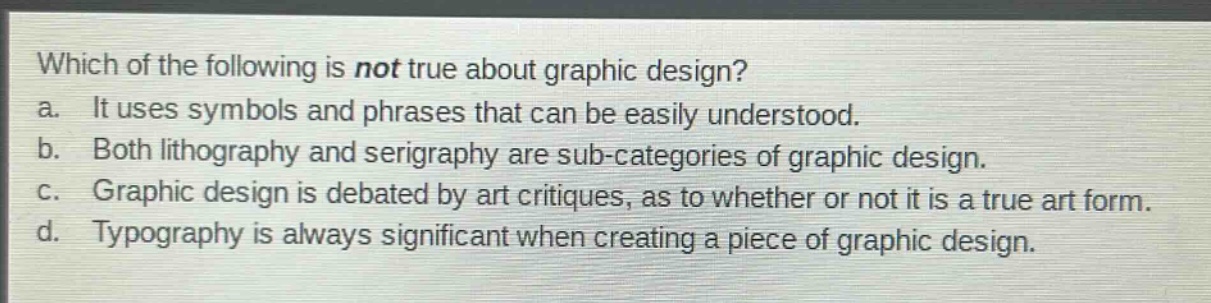 which of the following is not true about graphic design?\na. it uses symbols and phrases that can be easily understood.\nb. both lithography and serigraphy are sub - categories of graphic design.\nc. graphic design is debated by art critiques, as to whether or not it is a true art form.\nd. typography is always significant when creating a piece of graphic design.