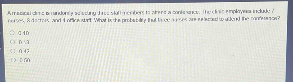 a medical clinic is randomly selecting three staff members to attend a conference. the clinic employees include 7 nurses, 3 doctors, and 4 office staff. what is the probability that three nurses are selected to attend the conference?\n0.10\n0.13\n0.42\n0.50