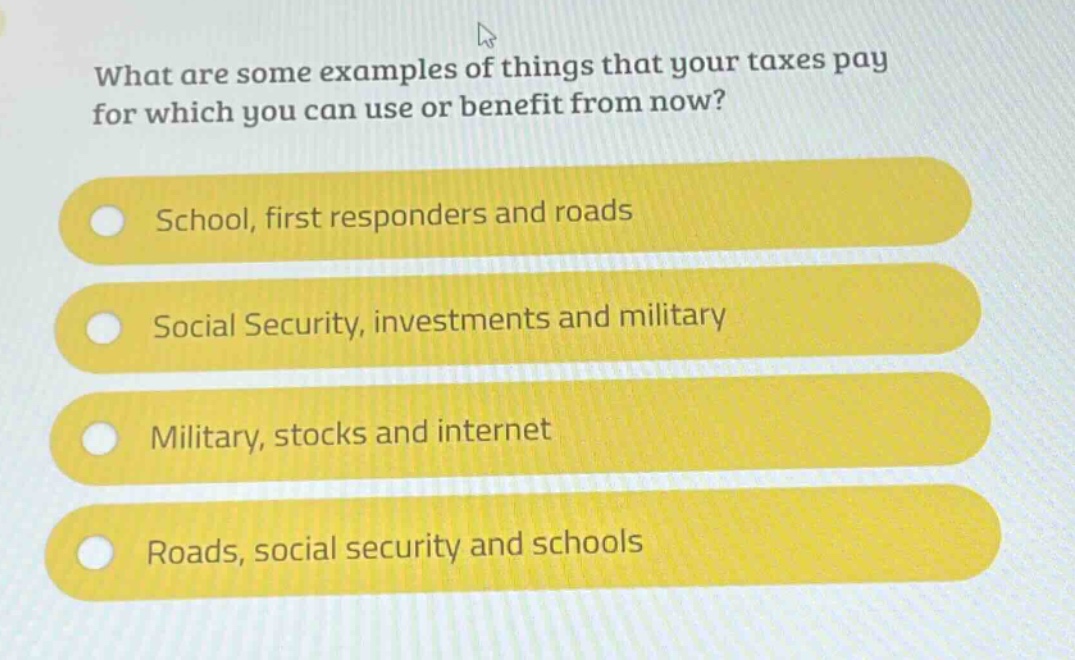 what are some examples of things that your taxes pay for which you can use or benefit from now?\nschool, first responders and roads\nsocial security, investments and military\nmilitary, stocks and internet\nroads, social security and schools