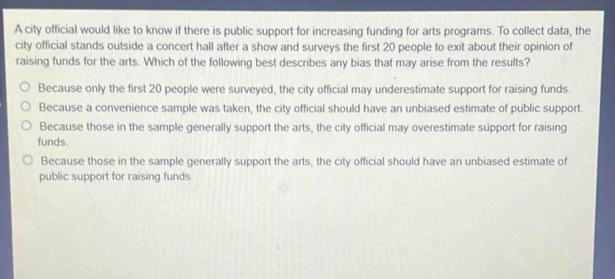 a city official would like to know if there is public support for increasing funding for arts programs. to collect data, the city official stands outside a concert hall after a show and surveys the first 20 people to exit about their opinion of raising funds for the arts. which of the following best describes any bias that may arise from the results?\nbecause only the first 20 people were surveyed, the city official may underestimate support for raising funds.\nbecause a convenience sample was taken, the city official should have an unbiased estimate of public support.\nbecause those in the sample generally support the arts, the city official may overestimate support for raising funds.\nbecause those in the sample generally support the arts, the city official should have an unbiased estimate of public support for raising funds.
