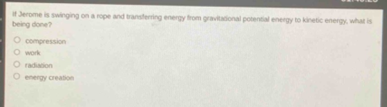 if jerome is swinging on a rope and transferring energy from gravitational potential energy to kinetic energy, what is being done?\ncompression\nwork\nradiation\nenergy creation