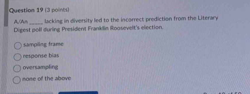 question 19 (3 points)\na/an _____ lacking in diversity led to the incorrect prediction from the literary digest poll during president franklin roosevelts election.\nsampling frame\nresponse bias\noversampling\nnone of the above