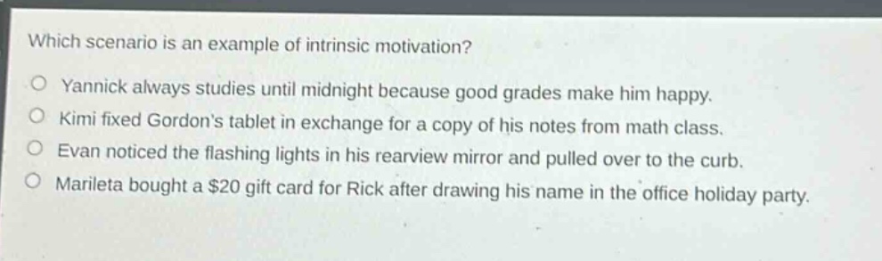 which scenario is an example of intrinsic motivation?\no yannick always studies until midnight because good grades make him happy.\no kimi fixed gordons tablet in exchange for a copy of his notes from math class.\no evan noticed the flashing lights in his rearview mirror and pulled over to the curb.\no marileta bought a $20 gift card for rick after drawing his name in the office holiday party.
