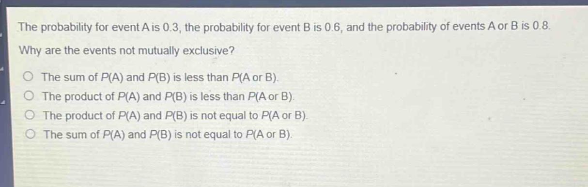 the probability for event a is 0.3, the probability for event b is 0.6, and the probability of events a or b is 0.8. why are the events not mutually exclusive? the sum of p(a) and p(b) is less than p(a or b). the product of p(a) and p(b) is less than p(a or b). the product of p(a) and p(b) is not equal to p(a or b). the sum of p(a) and p(b) is not equal to p(a or b).