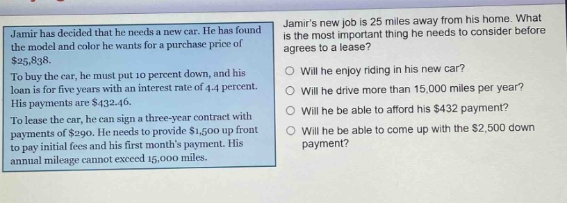 jamir has decided that he needs a new car. he has found the model and color he wants for a purchase price of $25,838. to buy the car, he must put 10 percent down, and his loan is for five years with an interest rate of 4.4 percent. his payments are $432.46. to lease the car, he can sign a three - year contract with payments of $290. he needs to provide $1,500 up front to pay initial fees and his first months payment. his annual mileage cannot exceed 15,000 miles. jamirs new job is 25 miles away from his home. what is the most important thing he needs to consider before he agrees to a lease? will he enjoy riding in his new car? will he drive more than 15,000 miles per year? will he be able to afford his $432 payment? will he be able to come up with the $2,500 down payment?