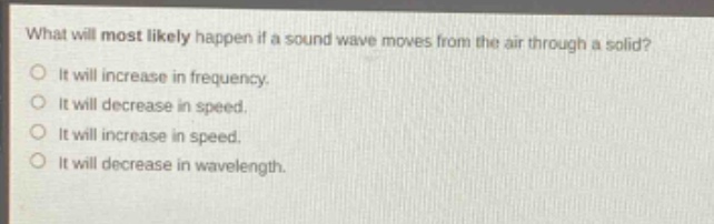 what will most likely happen if a sound wave moves from the air through a solid?\no it will increase in frequency.\no it will decrease in speed.\no it will increase in speed.\no it will decrease in wavelength.