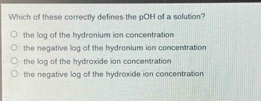 which of these correctly defines the poh of a solution?\no the log of the hydronium ion concentration\no the negative log of the hydronium ion concentration\no the log of the hydroxide ion concentration\no the negative log of the hydroxide ion concentration