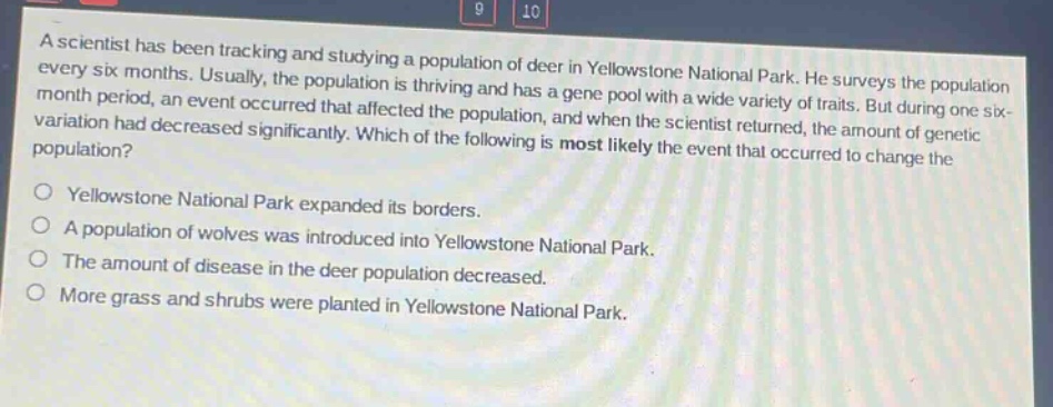 a scientist has been tracking and studying a population of deer in yellowstone national park. he surveys the population every six months. usually, the population is thriving and has a gene pool with a wide variety of traits. but during one six - month period, an event occurred that affected the population, and when the scientist returned, the amount of genetic variation had decreased significantly. which of the following is most likely the event that occurred to change the population?\n\nyellowstone national park expanded its borders.\n\na population of wolves was introduced into yellowstone national park.\n\nthe amount of disease in the deer population decreased.\n\nmore grass and shrubs were planted in yellowstone national park.