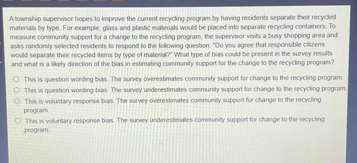 a township supervisor hopes to improve the current recycling program by having residents separate their recycled materials by type. for example, glass and plastic materials would be placed into separate recycling containers. to measure community support for a change to the recycling program, the supervisor visits a busy shopping area and asks randomly selected residents to respond to the following question: \do you agree that responsible citizens would separate their recycled items by type of material?\ what type of bias could be present in the survey results and what is a likely direction of the bias in estimating community support for the change to the recycling program? this is question wording bias. the survey overestimates community support for change to the recycling program. this is question wording bias. the survey underestimates community support for change to the recycling program. this is voluntary response bias. the survey overestimates community support for change to the recycling program. this is voluntary response bias. the survey underestimates community support for change to the recycling program.