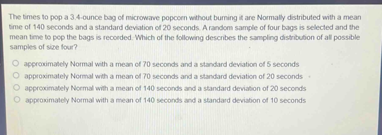the times to pop a 3.4 - ounce bag of microwave popcorn without burning it are normally distributed with a mean time of 140 seconds and a standard deviation of 20 seconds. a random sample of four bags is selected and the mean time to pop the bags is recorded. which of the following describes the sampling distribution of all possible samples of size four?\no approximately normal with a mean of 70 seconds and a standard deviation of 5 seconds\no approximately normal with a mean of 70 seconds and a standard deviation of 20 seconds\no approximately normal with a mean of 140 seconds and a standard deviation of 20 seconds\no approximately normal with a mean of 140 seconds and a standard deviation of 10 seconds