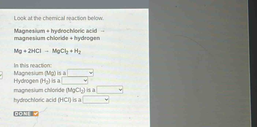 look at the chemical reaction below. magnesium + hydrochloric acid → magnesium chloride + hydrogen mg + 2hcl → mgcl₂ + h₂ in this reaction: magnesium (mg) is a hydrogen (h₂) is a magnesium chloride (mgcl₂) is a hydrochloric acid (hcl) is a done