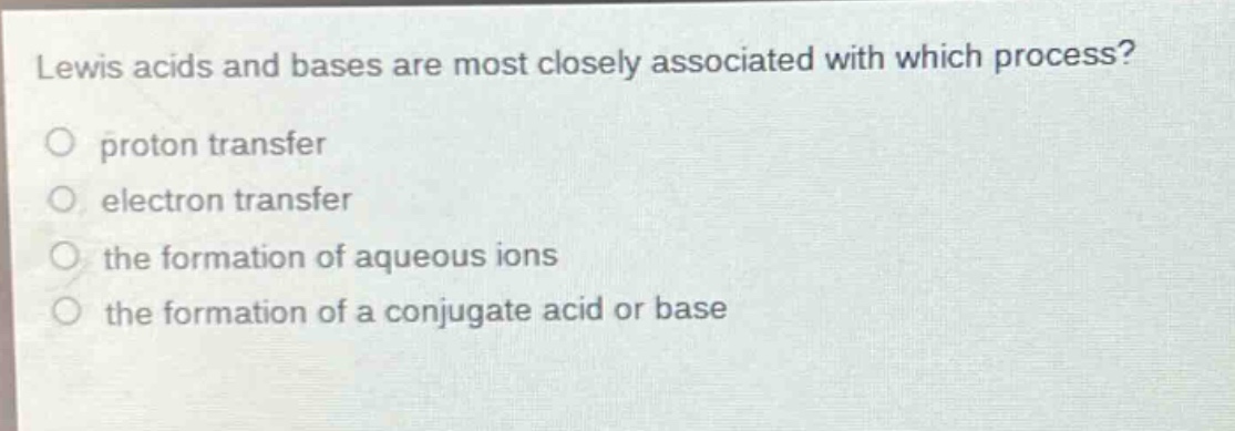 lewis acids and bases are most closely associated with which process?\no proton transfer\no electron transfer\no the formation of aqueous ions\no the formation of a conjugate acid or base